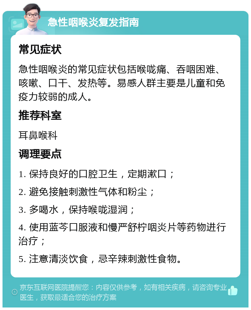 急性咽喉炎复发指南 常见症状 急性咽喉炎的常见症状包括喉咙痛、吞咽困难、咳嗽、口干、发热等。易感人群主要是儿童和免疫力较弱的成人。 推荐科室 耳鼻喉科 调理要点 1. 保持良好的口腔卫生，定期漱口； 2. 避免接触刺激性气体和粉尘； 3. 多喝水，保持喉咙湿润； 4. 使用蓝芩口服液和慢严舒柠咽炎片等药物进行治疗； 5. 注意清淡饮食，忌辛辣刺激性食物。