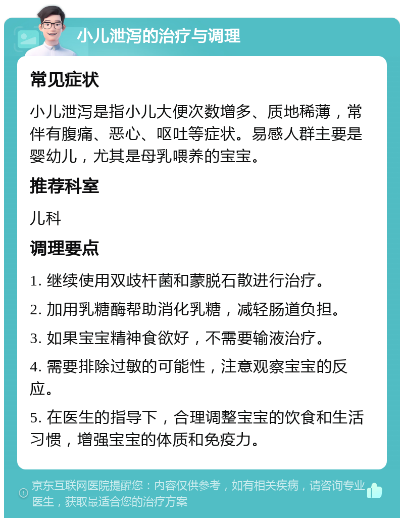 小儿泄泻的治疗与调理 常见症状 小儿泄泻是指小儿大便次数增多、质地稀薄，常伴有腹痛、恶心、呕吐等症状。易感人群主要是婴幼儿，尤其是母乳喂养的宝宝。 推荐科室 儿科 调理要点 1. 继续使用双歧杆菌和蒙脱石散进行治疗。 2. 加用乳糖酶帮助消化乳糖，减轻肠道负担。 3. 如果宝宝精神食欲好，不需要输液治疗。 4. 需要排除过敏的可能性，注意观察宝宝的反应。 5. 在医生的指导下，合理调整宝宝的饮食和生活习惯，增强宝宝的体质和免疫力。