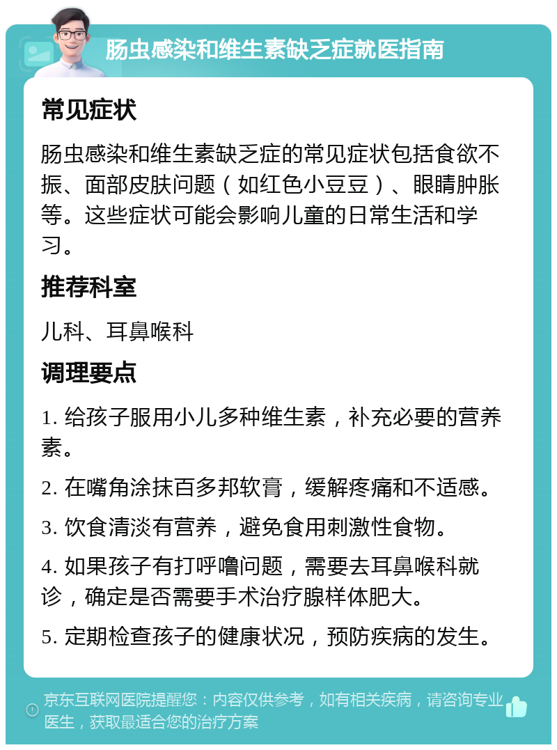 肠虫感染和维生素缺乏症就医指南 常见症状 肠虫感染和维生素缺乏症的常见症状包括食欲不振、面部皮肤问题（如红色小豆豆）、眼睛肿胀等。这些症状可能会影响儿童的日常生活和学习。 推荐科室 儿科、耳鼻喉科 调理要点 1. 给孩子服用小儿多种维生素，补充必要的营养素。 2. 在嘴角涂抹百多邦软膏，缓解疼痛和不适感。 3. 饮食清淡有营养，避免食用刺激性食物。 4. 如果孩子有打呼噜问题，需要去耳鼻喉科就诊，确定是否需要手术治疗腺样体肥大。 5. 定期检查孩子的健康状况，预防疾病的发生。