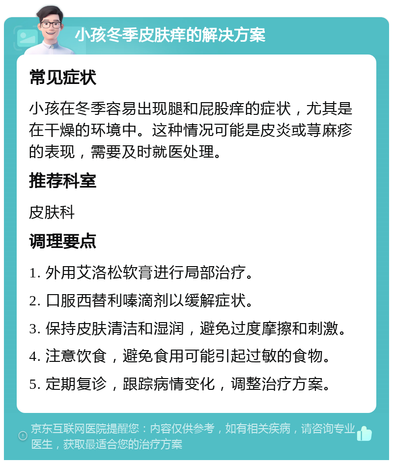 小孩冬季皮肤痒的解决方案 常见症状 小孩在冬季容易出现腿和屁股痒的症状，尤其是在干燥的环境中。这种情况可能是皮炎或荨麻疹的表现，需要及时就医处理。 推荐科室 皮肤科 调理要点 1. 外用艾洛松软膏进行局部治疗。 2. 口服西替利嗪滴剂以缓解症状。 3. 保持皮肤清洁和湿润，避免过度摩擦和刺激。 4. 注意饮食，避免食用可能引起过敏的食物。 5. 定期复诊，跟踪病情变化，调整治疗方案。