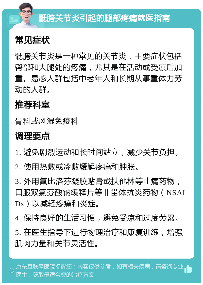 骶胯关节炎引起的腿部疼痛就医指南 常见症状 骶胯关节炎是一种常见的关节炎，主要症状包括臀部和大腿处的疼痛，尤其是在活动或受凉后加重。易感人群包括中老年人和长期从事重体力劳动的人群。 推荐科室 骨科或风湿免疫科 调理要点 1. 避免剧烈运动和长时间站立，减少关节负担。 2. 使用热敷或冷敷缓解疼痛和肿胀。 3. 外用氟比洛芬凝胶贴膏或扶他林等止痛药物，口服双氯芬酸钠缓释片等非甾体抗炎药物（NSAIDs）以减轻疼痛和炎症。 4. 保持良好的生活习惯，避免受凉和过度劳累。 5. 在医生指导下进行物理治疗和康复训练，增强肌肉力量和关节灵活性。