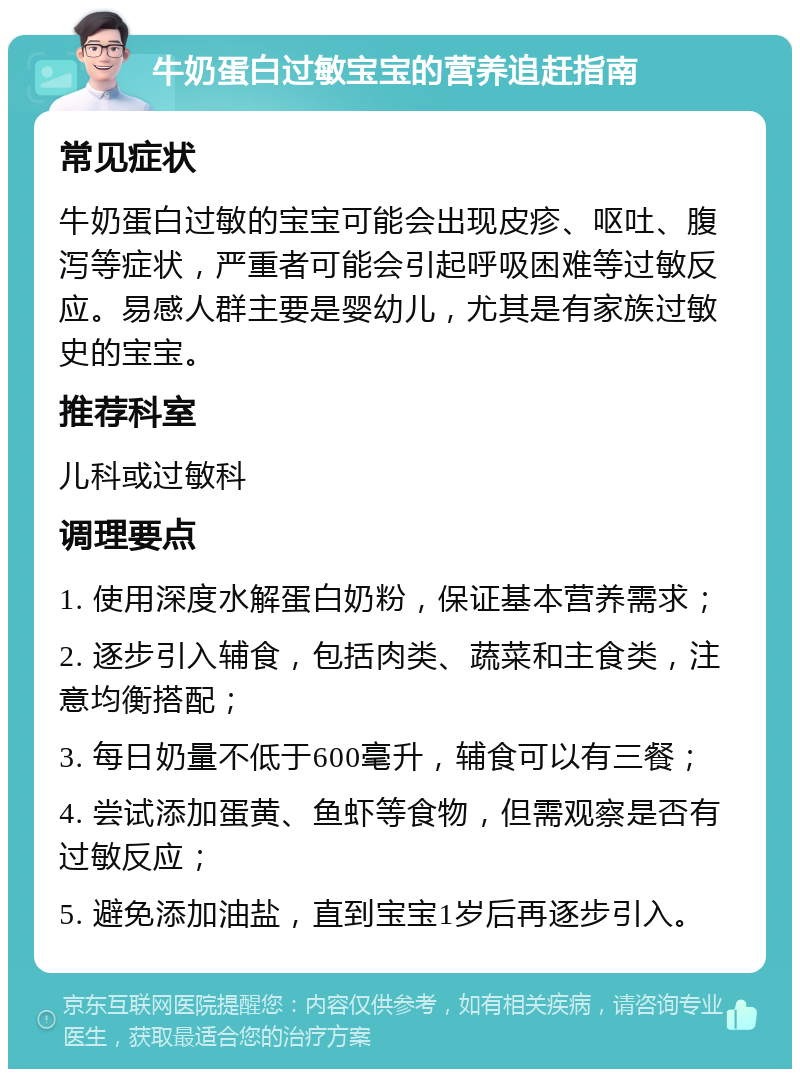 牛奶蛋白过敏宝宝的营养追赶指南 常见症状 牛奶蛋白过敏的宝宝可能会出现皮疹、呕吐、腹泻等症状，严重者可能会引起呼吸困难等过敏反应。易感人群主要是婴幼儿，尤其是有家族过敏史的宝宝。 推荐科室 儿科或过敏科 调理要点 1. 使用深度水解蛋白奶粉，保证基本营养需求； 2. 逐步引入辅食，包括肉类、蔬菜和主食类，注意均衡搭配； 3. 每日奶量不低于600毫升，辅食可以有三餐； 4. 尝试添加蛋黄、鱼虾等食物，但需观察是否有过敏反应； 5. 避免添加油盐，直到宝宝1岁后再逐步引入。