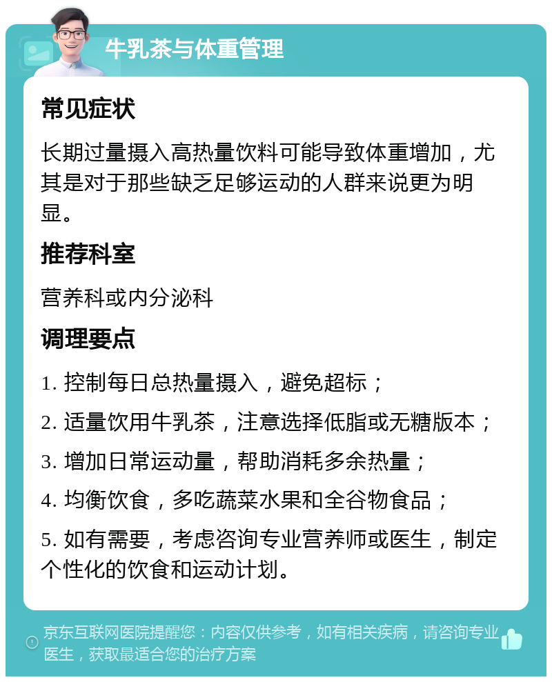 牛乳茶与体重管理 常见症状 长期过量摄入高热量饮料可能导致体重增加，尤其是对于那些缺乏足够运动的人群来说更为明显。 推荐科室 营养科或内分泌科 调理要点 1. 控制每日总热量摄入，避免超标； 2. 适量饮用牛乳茶，注意选择低脂或无糖版本； 3. 增加日常运动量，帮助消耗多余热量； 4. 均衡饮食，多吃蔬菜水果和全谷物食品； 5. 如有需要，考虑咨询专业营养师或医生，制定个性化的饮食和运动计划。