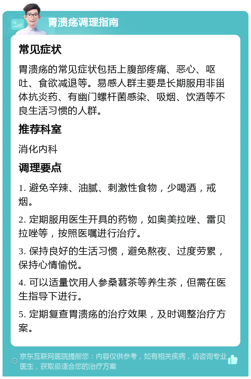 胃溃疡调理指南 常见症状 胃溃疡的常见症状包括上腹部疼痛、恶心、呕吐、食欲减退等。易感人群主要是长期服用非甾体抗炎药、有幽门螺杆菌感染、吸烟、饮酒等不良生活习惯的人群。 推荐科室 消化内科 调理要点 1. 避免辛辣、油腻、刺激性食物，少喝酒，戒烟。 2. 定期服用医生开具的药物，如奥美拉唑、雷贝拉唑等，按照医嘱进行治疗。 3. 保持良好的生活习惯，避免熬夜、过度劳累，保持心情愉悦。 4. 可以适量饮用人参桑葚茶等养生茶，但需在医生指导下进行。 5. 定期复查胃溃疡的治疗效果，及时调整治疗方案。