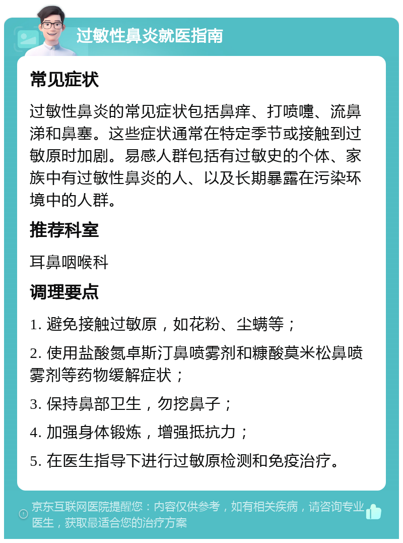 过敏性鼻炎就医指南 常见症状 过敏性鼻炎的常见症状包括鼻痒、打喷嚏、流鼻涕和鼻塞。这些症状通常在特定季节或接触到过敏原时加剧。易感人群包括有过敏史的个体、家族中有过敏性鼻炎的人、以及长期暴露在污染环境中的人群。 推荐科室 耳鼻咽喉科 调理要点 1. 避免接触过敏原，如花粉、尘螨等； 2. 使用盐酸氮卓斯汀鼻喷雾剂和糠酸莫米松鼻喷雾剂等药物缓解症状； 3. 保持鼻部卫生，勿挖鼻子； 4. 加强身体锻炼，增强抵抗力； 5. 在医生指导下进行过敏原检测和免疫治疗。