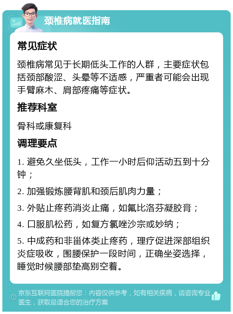 颈椎病就医指南 常见症状 颈椎病常见于长期低头工作的人群，主要症状包括颈部酸涩、头晕等不适感，严重者可能会出现手臂麻木、肩部疼痛等症状。 推荐科室 骨科或康复科 调理要点 1. 避免久坐低头，工作一小时后仰活动五到十分钟； 2. 加强锻炼腰背肌和颈后肌肉力量； 3. 外贴止疼药消炎止痛，如氟比洛芬凝胶膏； 4. 口服肌松药，如复方氯唑沙宗或妙纳； 5. 中成药和非甾体类止疼药，理疗促进深部组织炎症吸收，围腰保护一段时间，正确坐姿选择，睡觉时候腰部垫高别空着。