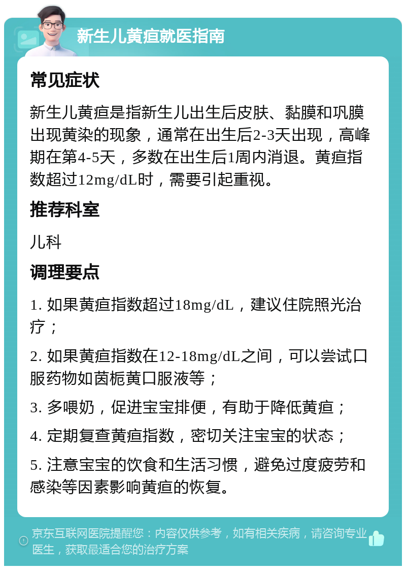 新生儿黄疸就医指南 常见症状 新生儿黄疸是指新生儿出生后皮肤、黏膜和巩膜出现黄染的现象，通常在出生后2-3天出现，高峰期在第4-5天，多数在出生后1周内消退。黄疸指数超过12mg/dL时，需要引起重视。 推荐科室 儿科 调理要点 1. 如果黄疸指数超过18mg/dL，建议住院照光治疗； 2. 如果黄疸指数在12-18mg/dL之间，可以尝试口服药物如茵栀黄口服液等； 3. 多喂奶，促进宝宝排便，有助于降低黄疸； 4. 定期复查黄疸指数，密切关注宝宝的状态； 5. 注意宝宝的饮食和生活习惯，避免过度疲劳和感染等因素影响黄疸的恢复。