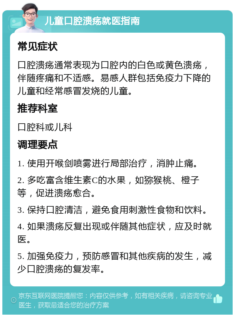 儿童口腔溃疡就医指南 常见症状 口腔溃疡通常表现为口腔内的白色或黄色溃疡，伴随疼痛和不适感。易感人群包括免疫力下降的儿童和经常感冒发烧的儿童。 推荐科室 口腔科或儿科 调理要点 1. 使用开喉剑喷雾进行局部治疗，消肿止痛。 2. 多吃富含维生素C的水果，如猕猴桃、橙子等，促进溃疡愈合。 3. 保持口腔清洁，避免食用刺激性食物和饮料。 4. 如果溃疡反复出现或伴随其他症状，应及时就医。 5. 加强免疫力，预防感冒和其他疾病的发生，减少口腔溃疡的复发率。