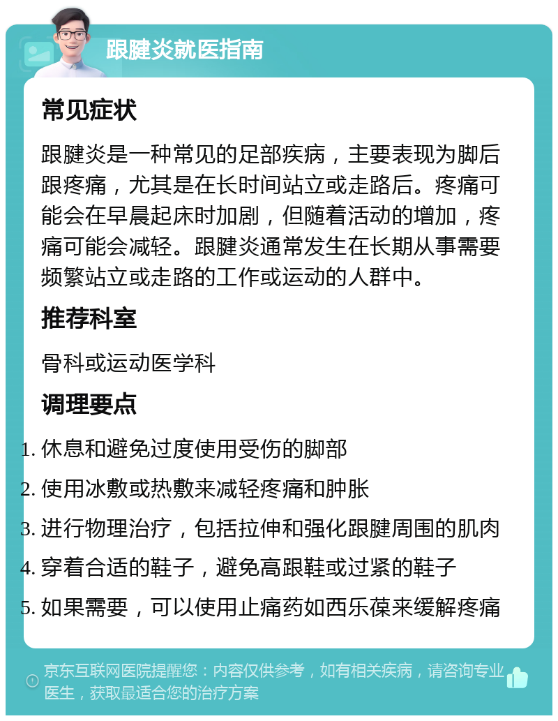 跟腱炎就医指南 常见症状 跟腱炎是一种常见的足部疾病，主要表现为脚后跟疼痛，尤其是在长时间站立或走路后。疼痛可能会在早晨起床时加剧，但随着活动的增加，疼痛可能会减轻。跟腱炎通常发生在长期从事需要频繁站立或走路的工作或运动的人群中。 推荐科室 骨科或运动医学科 调理要点 休息和避免过度使用受伤的脚部 使用冰敷或热敷来减轻疼痛和肿胀 进行物理治疗，包括拉伸和强化跟腱周围的肌肉 穿着合适的鞋子，避免高跟鞋或过紧的鞋子 如果需要，可以使用止痛药如西乐葆来缓解疼痛