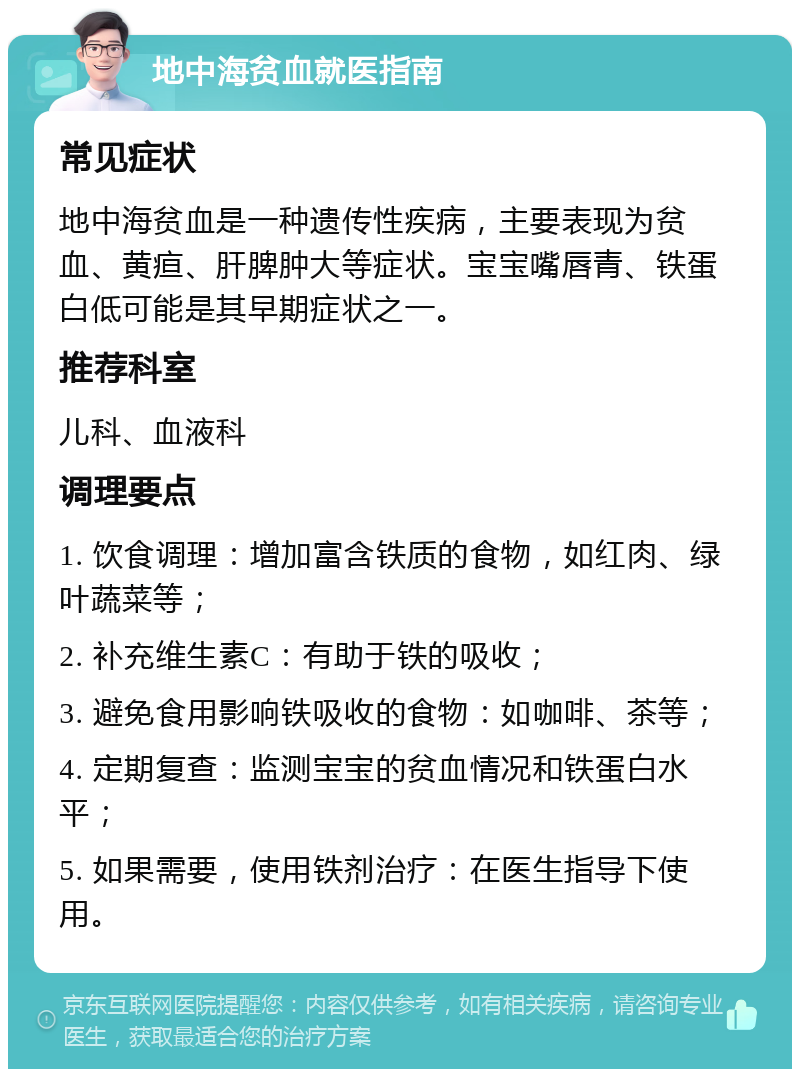 地中海贫血就医指南 常见症状 地中海贫血是一种遗传性疾病，主要表现为贫血、黄疸、肝脾肿大等症状。宝宝嘴唇青、铁蛋白低可能是其早期症状之一。 推荐科室 儿科、血液科 调理要点 1. 饮食调理：增加富含铁质的食物，如红肉、绿叶蔬菜等； 2. 补充维生素C：有助于铁的吸收； 3. 避免食用影响铁吸收的食物：如咖啡、茶等； 4. 定期复查：监测宝宝的贫血情况和铁蛋白水平； 5. 如果需要，使用铁剂治疗：在医生指导下使用。