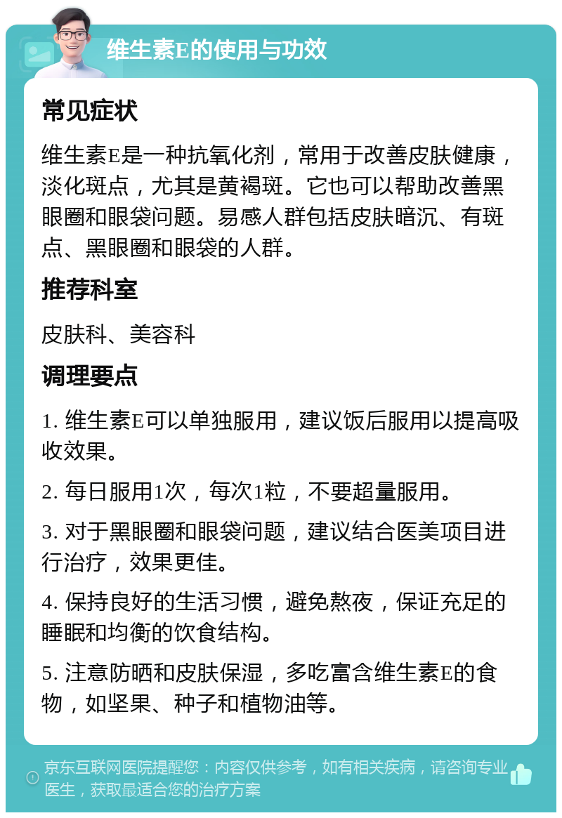 维生素E的使用与功效 常见症状 维生素E是一种抗氧化剂，常用于改善皮肤健康，淡化斑点，尤其是黄褐斑。它也可以帮助改善黑眼圈和眼袋问题。易感人群包括皮肤暗沉、有斑点、黑眼圈和眼袋的人群。 推荐科室 皮肤科、美容科 调理要点 1. 维生素E可以单独服用，建议饭后服用以提高吸收效果。 2. 每日服用1次，每次1粒，不要超量服用。 3. 对于黑眼圈和眼袋问题，建议结合医美项目进行治疗，效果更佳。 4. 保持良好的生活习惯，避免熬夜，保证充足的睡眠和均衡的饮食结构。 5. 注意防晒和皮肤保湿，多吃富含维生素E的食物，如坚果、种子和植物油等。