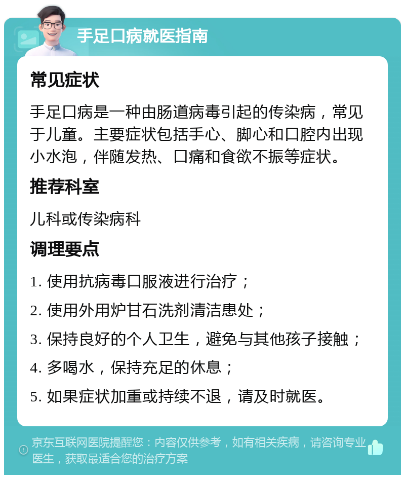 手足口病就医指南 常见症状 手足口病是一种由肠道病毒引起的传染病，常见于儿童。主要症状包括手心、脚心和口腔内出现小水泡，伴随发热、口痛和食欲不振等症状。 推荐科室 儿科或传染病科 调理要点 1. 使用抗病毒口服液进行治疗； 2. 使用外用炉甘石洗剂清洁患处； 3. 保持良好的个人卫生，避免与其他孩子接触； 4. 多喝水，保持充足的休息； 5. 如果症状加重或持续不退，请及时就医。