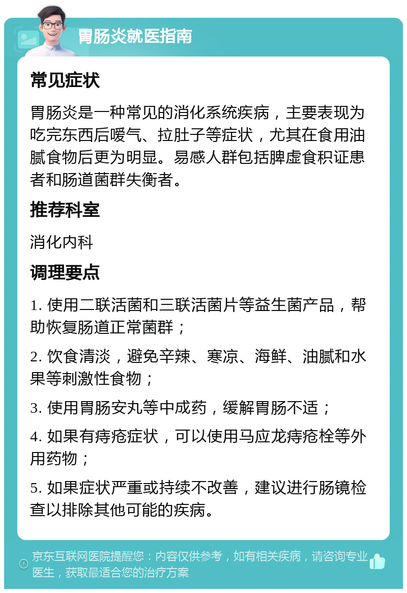 胃肠炎就医指南 常见症状 胃肠炎是一种常见的消化系统疾病，主要表现为吃完东西后嗳气、拉肚子等症状，尤其在食用油腻食物后更为明显。易感人群包括脾虚食积证患者和肠道菌群失衡者。 推荐科室 消化内科 调理要点 1. 使用二联活菌和三联活菌片等益生菌产品，帮助恢复肠道正常菌群； 2. 饮食清淡，避免辛辣、寒凉、海鲜、油腻和水果等刺激性食物； 3. 使用胃肠安丸等中成药，缓解胃肠不适； 4. 如果有痔疮症状，可以使用马应龙痔疮栓等外用药物； 5. 如果症状严重或持续不改善，建议进行肠镜检查以排除其他可能的疾病。