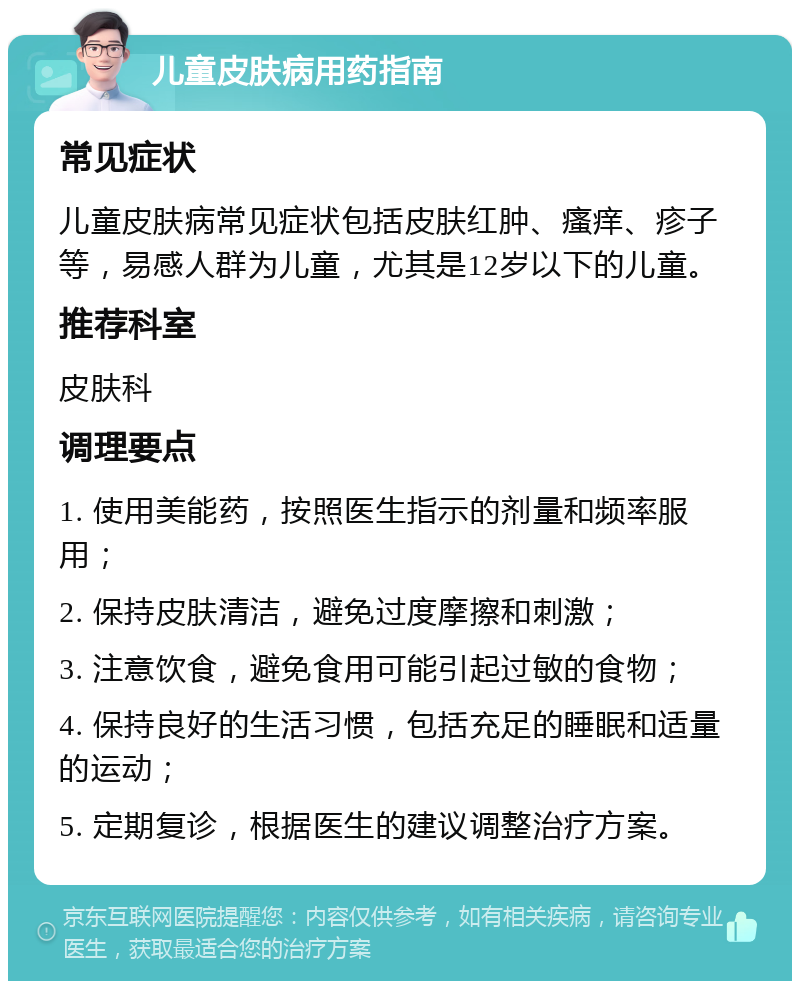 儿童皮肤病用药指南 常见症状 儿童皮肤病常见症状包括皮肤红肿、瘙痒、疹子等，易感人群为儿童，尤其是12岁以下的儿童。 推荐科室 皮肤科 调理要点 1. 使用美能药，按照医生指示的剂量和频率服用； 2. 保持皮肤清洁，避免过度摩擦和刺激； 3. 注意饮食，避免食用可能引起过敏的食物； 4. 保持良好的生活习惯，包括充足的睡眠和适量的运动； 5. 定期复诊，根据医生的建议调整治疗方案。