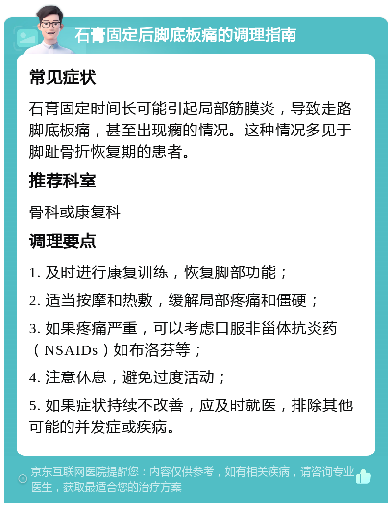 石膏固定后脚底板痛的调理指南 常见症状 石膏固定时间长可能引起局部筋膜炎，导致走路脚底板痛，甚至出现瘸的情况。这种情况多见于脚趾骨折恢复期的患者。 推荐科室 骨科或康复科 调理要点 1. 及时进行康复训练，恢复脚部功能； 2. 适当按摩和热敷，缓解局部疼痛和僵硬； 3. 如果疼痛严重，可以考虑口服非甾体抗炎药（NSAIDs）如布洛芬等； 4. 注意休息，避免过度活动； 5. 如果症状持续不改善，应及时就医，排除其他可能的并发症或疾病。