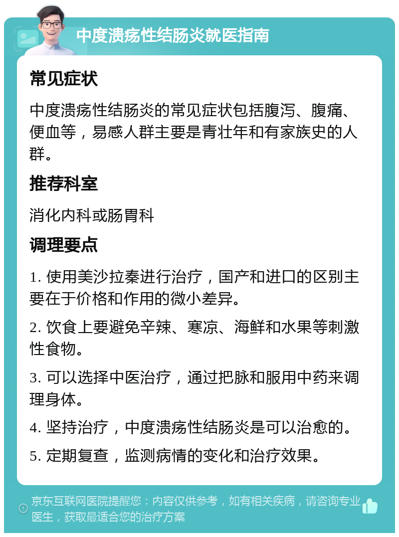 中度溃疡性结肠炎就医指南 常见症状 中度溃疡性结肠炎的常见症状包括腹泻、腹痛、便血等，易感人群主要是青壮年和有家族史的人群。 推荐科室 消化内科或肠胃科 调理要点 1. 使用美沙拉秦进行治疗，国产和进口的区别主要在于价格和作用的微小差异。 2. 饮食上要避免辛辣、寒凉、海鲜和水果等刺激性食物。 3. 可以选择中医治疗，通过把脉和服用中药来调理身体。 4. 坚持治疗，中度溃疡性结肠炎是可以治愈的。 5. 定期复查，监测病情的变化和治疗效果。