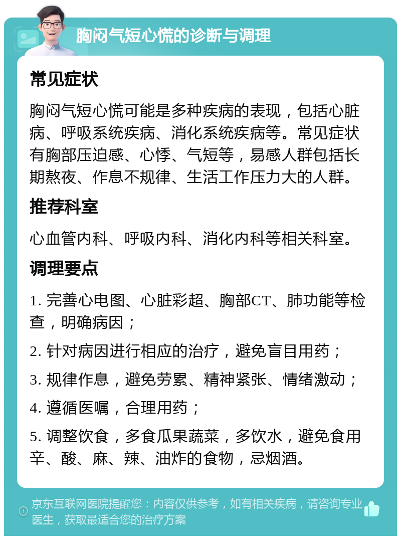 胸闷气短心慌的诊断与调理 常见症状 胸闷气短心慌可能是多种疾病的表现，包括心脏病、呼吸系统疾病、消化系统疾病等。常见症状有胸部压迫感、心悸、气短等，易感人群包括长期熬夜、作息不规律、生活工作压力大的人群。 推荐科室 心血管内科、呼吸内科、消化内科等相关科室。 调理要点 1. 完善心电图、心脏彩超、胸部CT、肺功能等检查，明确病因； 2. 针对病因进行相应的治疗，避免盲目用药； 3. 规律作息，避免劳累、精神紧张、情绪激动； 4. 遵循医嘱，合理用药； 5. 调整饮食，多食瓜果蔬菜，多饮水，避免食用辛、酸、麻、辣、油炸的食物，忌烟酒。