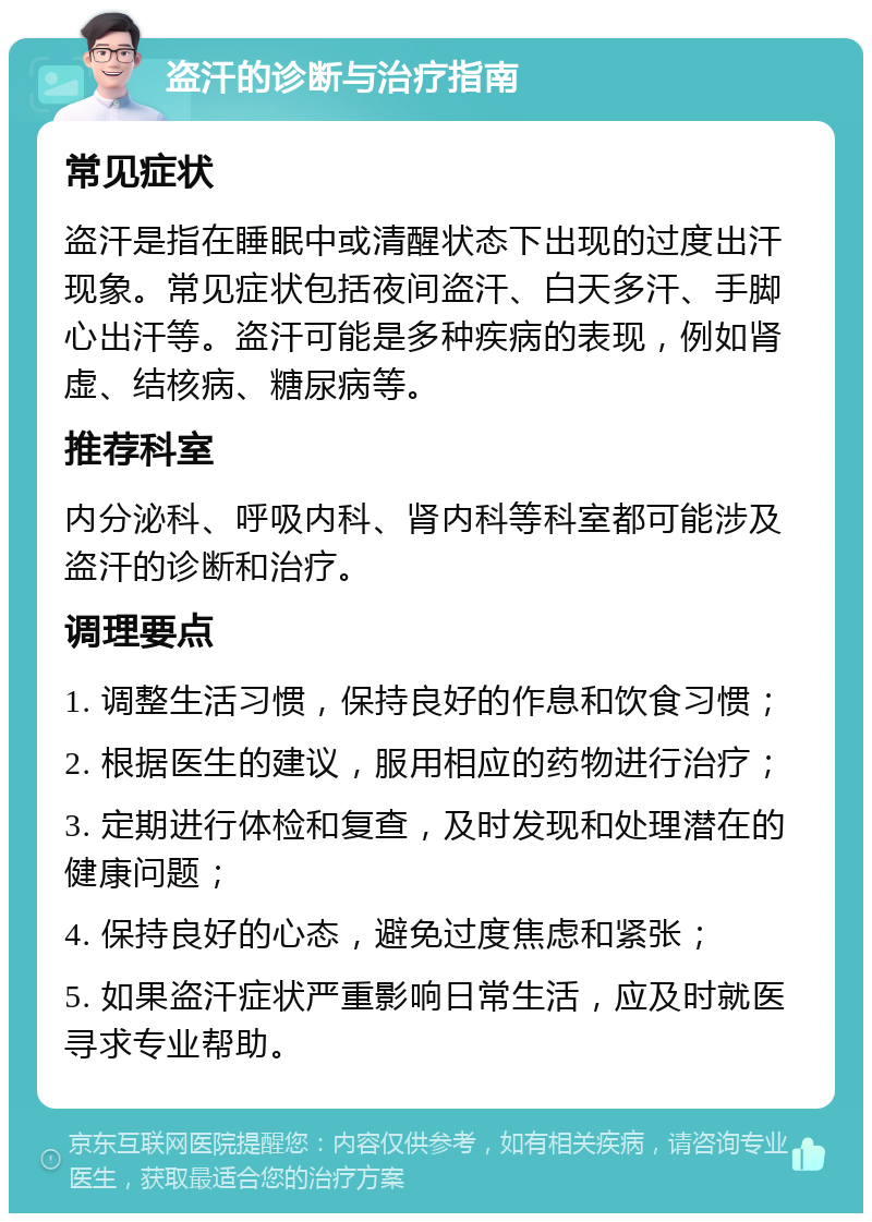 盗汗的诊断与治疗指南 常见症状 盗汗是指在睡眠中或清醒状态下出现的过度出汗现象。常见症状包括夜间盗汗、白天多汗、手脚心出汗等。盗汗可能是多种疾病的表现，例如肾虚、结核病、糖尿病等。 推荐科室 内分泌科、呼吸内科、肾内科等科室都可能涉及盗汗的诊断和治疗。 调理要点 1. 调整生活习惯，保持良好的作息和饮食习惯； 2. 根据医生的建议，服用相应的药物进行治疗； 3. 定期进行体检和复查，及时发现和处理潜在的健康问题； 4. 保持良好的心态，避免过度焦虑和紧张； 5. 如果盗汗症状严重影响日常生活，应及时就医寻求专业帮助。