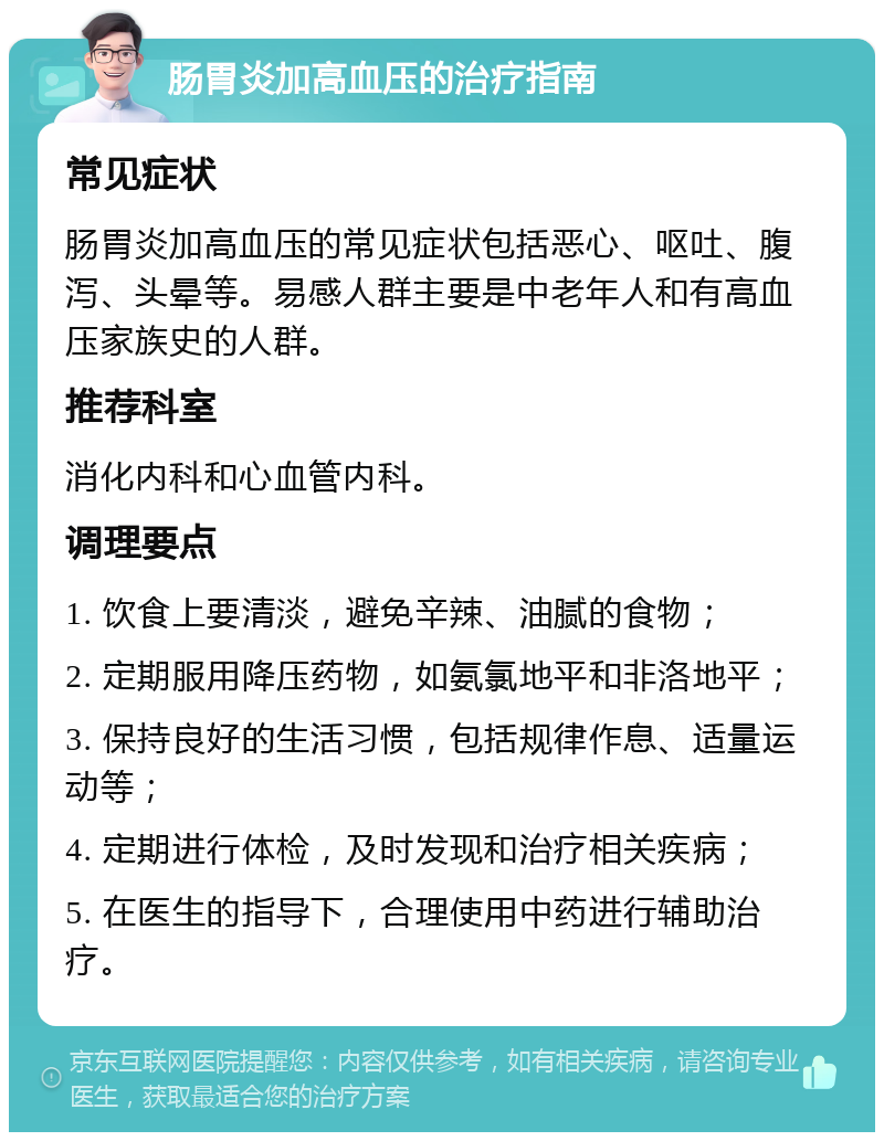 肠胃炎加高血压的治疗指南 常见症状 肠胃炎加高血压的常见症状包括恶心、呕吐、腹泻、头晕等。易感人群主要是中老年人和有高血压家族史的人群。 推荐科室 消化内科和心血管内科。 调理要点 1. 饮食上要清淡，避免辛辣、油腻的食物； 2. 定期服用降压药物，如氨氯地平和非洛地平； 3. 保持良好的生活习惯，包括规律作息、适量运动等； 4. 定期进行体检，及时发现和治疗相关疾病； 5. 在医生的指导下，合理使用中药进行辅助治疗。