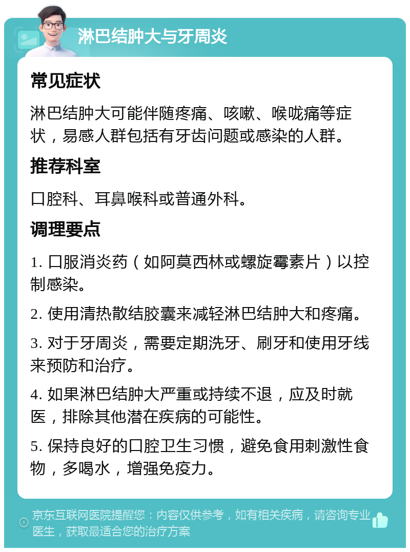 淋巴结肿大与牙周炎 常见症状 淋巴结肿大可能伴随疼痛、咳嗽、喉咙痛等症状，易感人群包括有牙齿问题或感染的人群。 推荐科室 口腔科、耳鼻喉科或普通外科。 调理要点 1. 口服消炎药（如阿莫西林或螺旋霉素片）以控制感染。 2. 使用清热散结胶囊来减轻淋巴结肿大和疼痛。 3. 对于牙周炎，需要定期洗牙、刷牙和使用牙线来预防和治疗。 4. 如果淋巴结肿大严重或持续不退，应及时就医，排除其他潜在疾病的可能性。 5. 保持良好的口腔卫生习惯，避免食用刺激性食物，多喝水，增强免疫力。