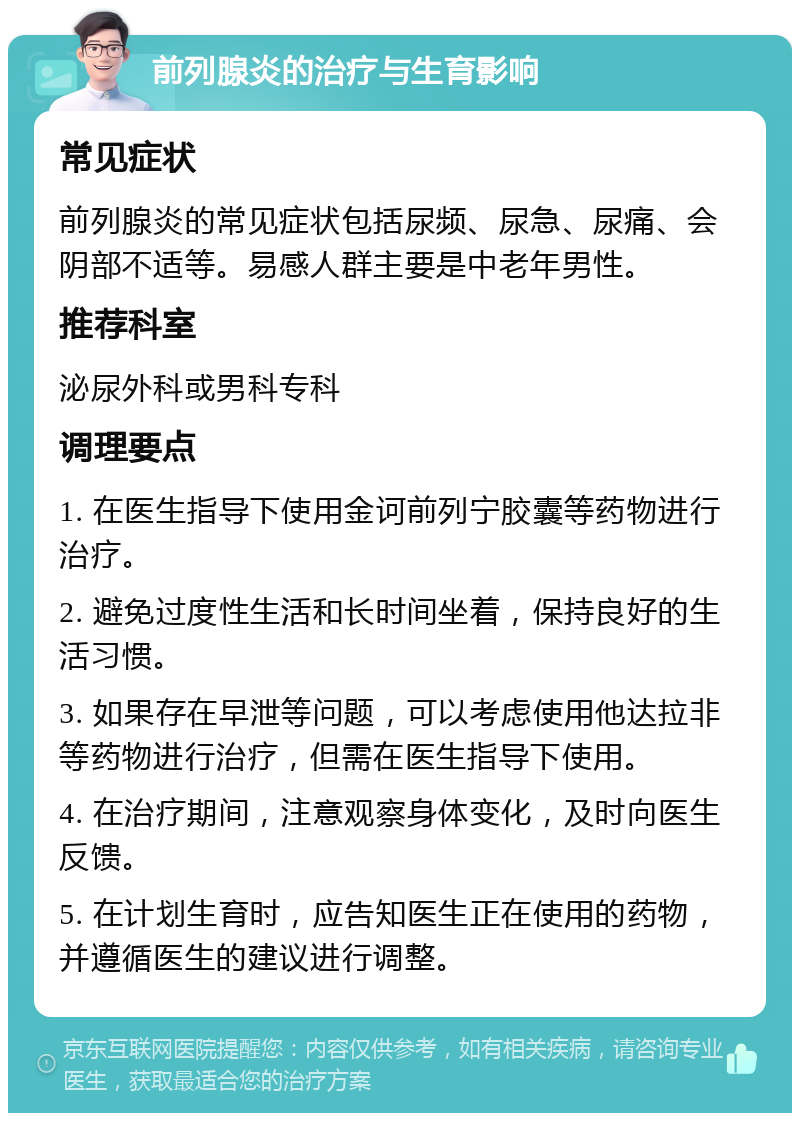 前列腺炎的治疗与生育影响 常见症状 前列腺炎的常见症状包括尿频、尿急、尿痛、会阴部不适等。易感人群主要是中老年男性。 推荐科室 泌尿外科或男科专科 调理要点 1. 在医生指导下使用金诃前列宁胶囊等药物进行治疗。 2. 避免过度性生活和长时间坐着，保持良好的生活习惯。 3. 如果存在早泄等问题，可以考虑使用他达拉非等药物进行治疗，但需在医生指导下使用。 4. 在治疗期间，注意观察身体变化，及时向医生反馈。 5. 在计划生育时，应告知医生正在使用的药物，并遵循医生的建议进行调整。