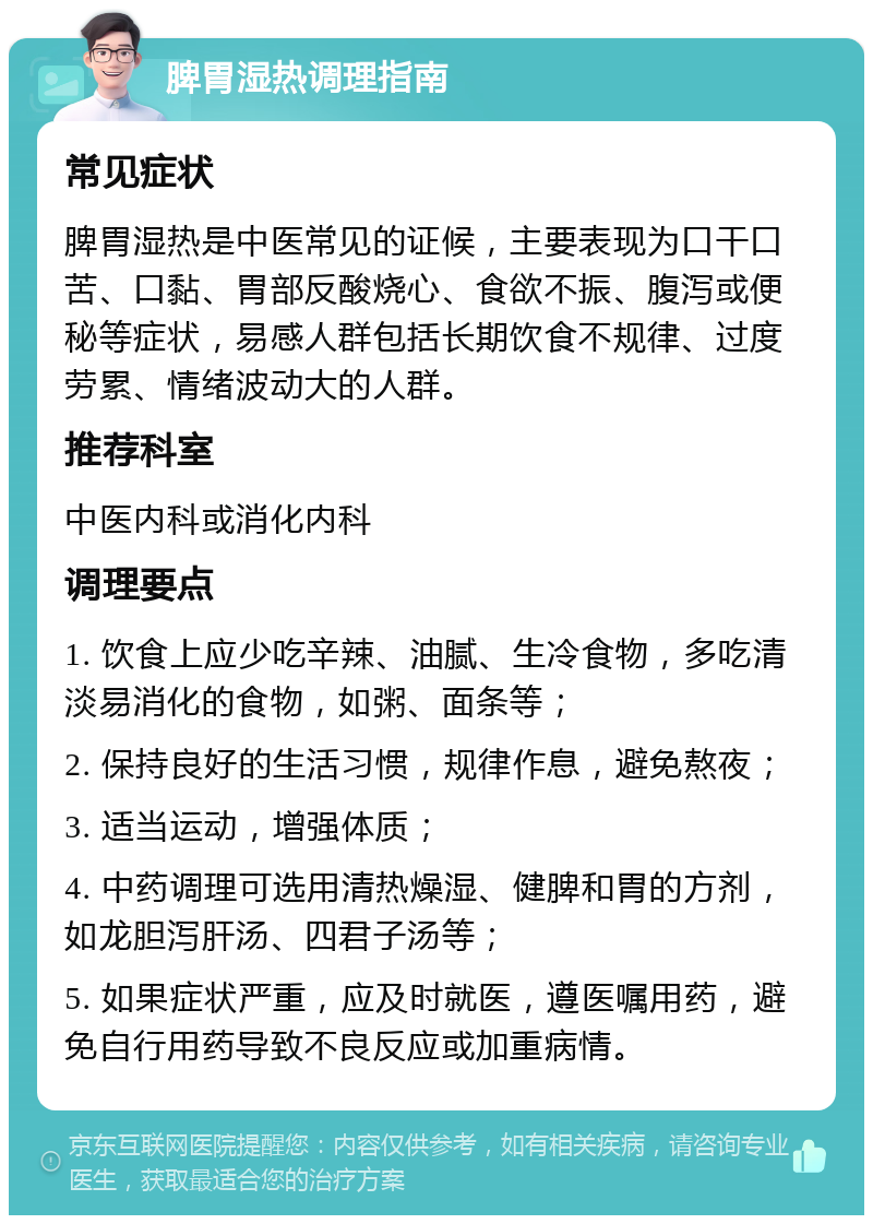 脾胃湿热调理指南 常见症状 脾胃湿热是中医常见的证候，主要表现为口干口苦、口黏、胃部反酸烧心、食欲不振、腹泻或便秘等症状，易感人群包括长期饮食不规律、过度劳累、情绪波动大的人群。 推荐科室 中医内科或消化内科 调理要点 1. 饮食上应少吃辛辣、油腻、生冷食物，多吃清淡易消化的食物，如粥、面条等； 2. 保持良好的生活习惯，规律作息，避免熬夜； 3. 适当运动，增强体质； 4. 中药调理可选用清热燥湿、健脾和胃的方剂，如龙胆泻肝汤、四君子汤等； 5. 如果症状严重，应及时就医，遵医嘱用药，避免自行用药导致不良反应或加重病情。