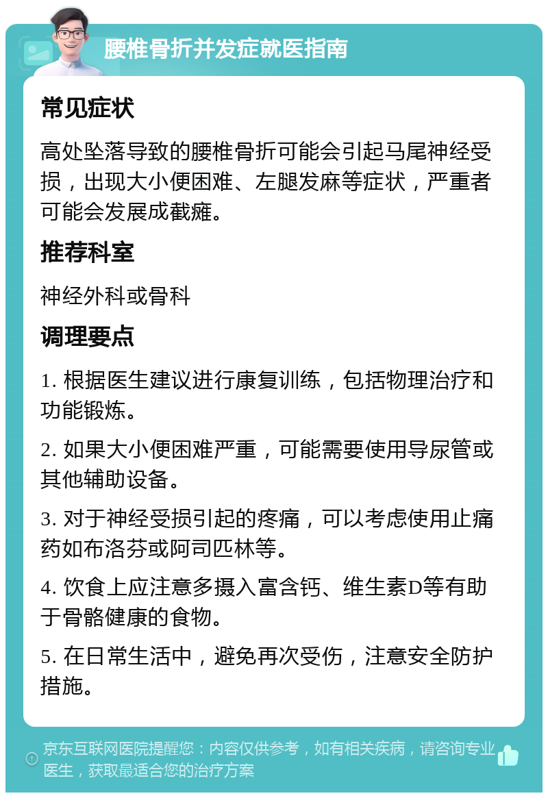 腰椎骨折并发症就医指南 常见症状 高处坠落导致的腰椎骨折可能会引起马尾神经受损，出现大小便困难、左腿发麻等症状，严重者可能会发展成截瘫。 推荐科室 神经外科或骨科 调理要点 1. 根据医生建议进行康复训练，包括物理治疗和功能锻炼。 2. 如果大小便困难严重，可能需要使用导尿管或其他辅助设备。 3. 对于神经受损引起的疼痛，可以考虑使用止痛药如布洛芬或阿司匹林等。 4. 饮食上应注意多摄入富含钙、维生素D等有助于骨骼健康的食物。 5. 在日常生活中，避免再次受伤，注意安全防护措施。