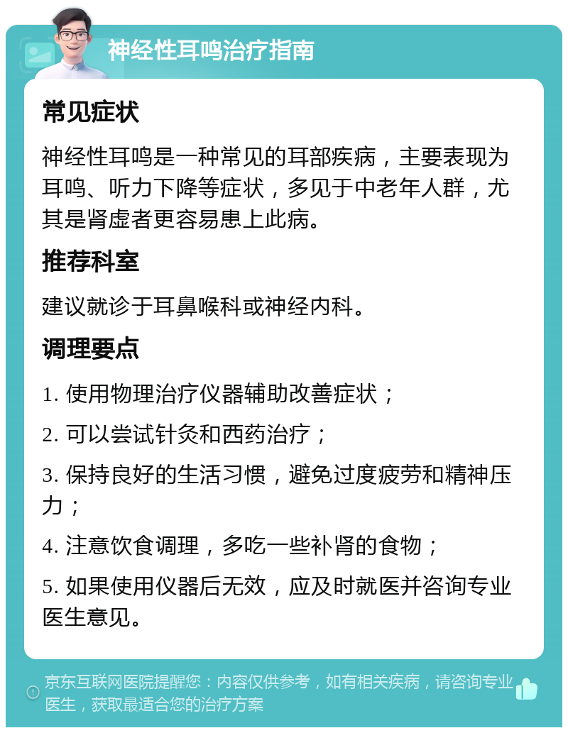 神经性耳鸣治疗指南 常见症状 神经性耳鸣是一种常见的耳部疾病，主要表现为耳鸣、听力下降等症状，多见于中老年人群，尤其是肾虚者更容易患上此病。 推荐科室 建议就诊于耳鼻喉科或神经内科。 调理要点 1. 使用物理治疗仪器辅助改善症状； 2. 可以尝试针灸和西药治疗； 3. 保持良好的生活习惯，避免过度疲劳和精神压力； 4. 注意饮食调理，多吃一些补肾的食物； 5. 如果使用仪器后无效，应及时就医并咨询专业医生意见。