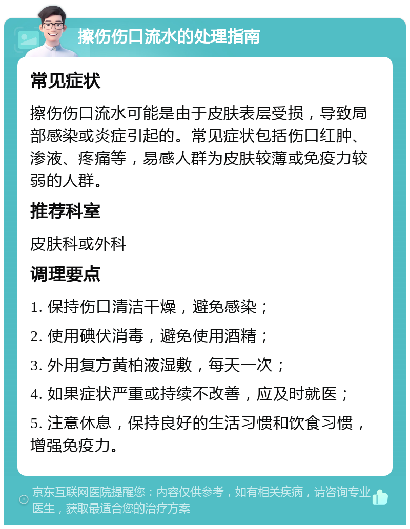 擦伤伤口流水的处理指南 常见症状 擦伤伤口流水可能是由于皮肤表层受损，导致局部感染或炎症引起的。常见症状包括伤口红肿、渗液、疼痛等，易感人群为皮肤较薄或免疫力较弱的人群。 推荐科室 皮肤科或外科 调理要点 1. 保持伤口清洁干燥，避免感染； 2. 使用碘伏消毒，避免使用酒精； 3. 外用复方黄柏液湿敷，每天一次； 4. 如果症状严重或持续不改善，应及时就医； 5. 注意休息，保持良好的生活习惯和饮食习惯，增强免疫力。