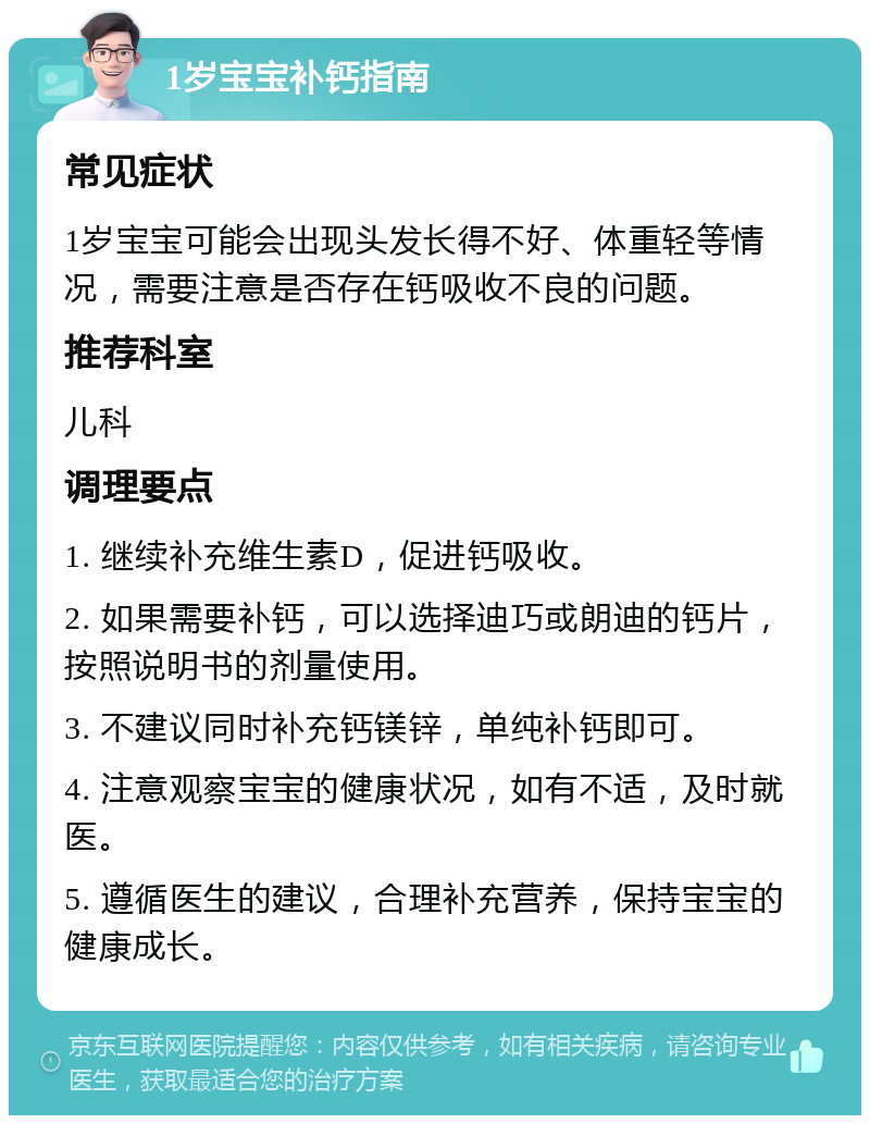 1岁宝宝补钙指南 常见症状 1岁宝宝可能会出现头发长得不好、体重轻等情况，需要注意是否存在钙吸收不良的问题。 推荐科室 儿科 调理要点 1. 继续补充维生素D，促进钙吸收。 2. 如果需要补钙，可以选择迪巧或朗迪的钙片，按照说明书的剂量使用。 3. 不建议同时补充钙镁锌，单纯补钙即可。 4. 注意观察宝宝的健康状况，如有不适，及时就医。 5. 遵循医生的建议，合理补充营养，保持宝宝的健康成长。