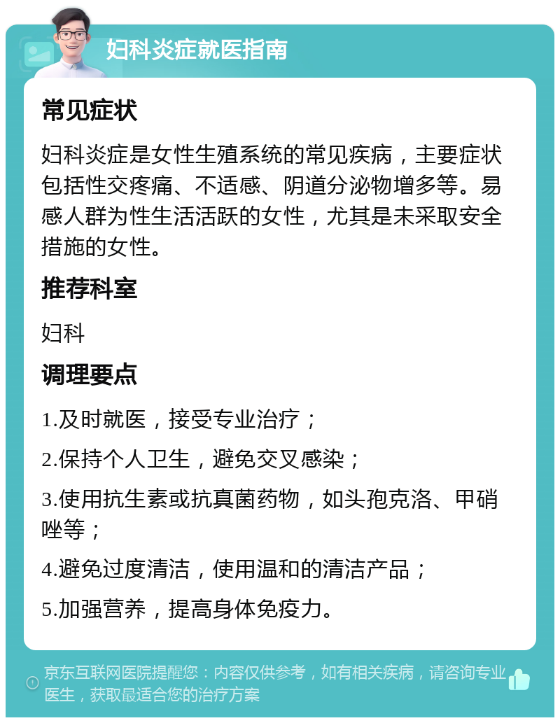 妇科炎症就医指南 常见症状 妇科炎症是女性生殖系统的常见疾病，主要症状包括性交疼痛、不适感、阴道分泌物增多等。易感人群为性生活活跃的女性，尤其是未采取安全措施的女性。 推荐科室 妇科 调理要点 1.及时就医，接受专业治疗； 2.保持个人卫生，避免交叉感染； 3.使用抗生素或抗真菌药物，如头孢克洛、甲硝唑等； 4.避免过度清洁，使用温和的清洁产品； 5.加强营养，提高身体免疫力。