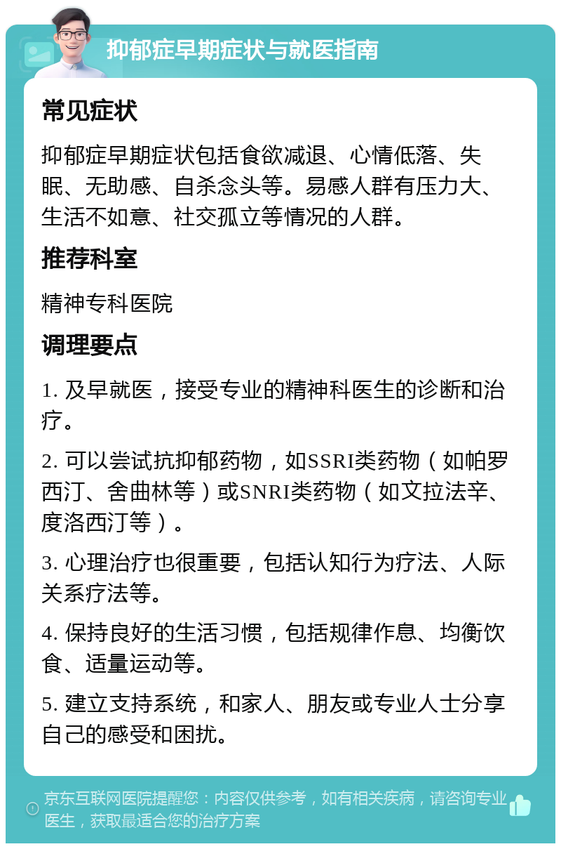 抑郁症早期症状与就医指南 常见症状 抑郁症早期症状包括食欲减退、心情低落、失眠、无助感、自杀念头等。易感人群有压力大、生活不如意、社交孤立等情况的人群。 推荐科室 精神专科医院 调理要点 1. 及早就医，接受专业的精神科医生的诊断和治疗。 2. 可以尝试抗抑郁药物，如SSRI类药物（如帕罗西汀、舍曲林等）或SNRI类药物（如文拉法辛、度洛西汀等）。 3. 心理治疗也很重要，包括认知行为疗法、人际关系疗法等。 4. 保持良好的生活习惯，包括规律作息、均衡饮食、适量运动等。 5. 建立支持系统，和家人、朋友或专业人士分享自己的感受和困扰。