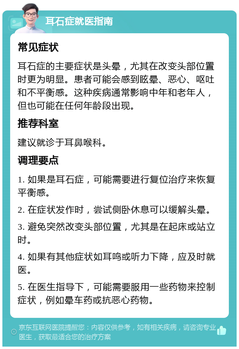 耳石症就医指南 常见症状 耳石症的主要症状是头晕，尤其在改变头部位置时更为明显。患者可能会感到眩晕、恶心、呕吐和不平衡感。这种疾病通常影响中年和老年人，但也可能在任何年龄段出现。 推荐科室 建议就诊于耳鼻喉科。 调理要点 1. 如果是耳石症，可能需要进行复位治疗来恢复平衡感。 2. 在症状发作时，尝试侧卧休息可以缓解头晕。 3. 避免突然改变头部位置，尤其是在起床或站立时。 4. 如果有其他症状如耳鸣或听力下降，应及时就医。 5. 在医生指导下，可能需要服用一些药物来控制症状，例如晕车药或抗恶心药物。