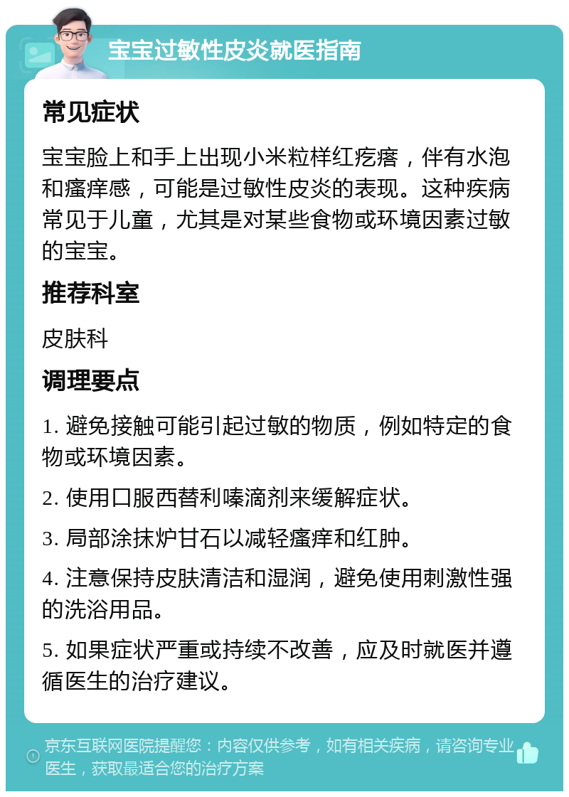 宝宝过敏性皮炎就医指南 常见症状 宝宝脸上和手上出现小米粒样红疙瘩，伴有水泡和瘙痒感，可能是过敏性皮炎的表现。这种疾病常见于儿童，尤其是对某些食物或环境因素过敏的宝宝。 推荐科室 皮肤科 调理要点 1. 避免接触可能引起过敏的物质，例如特定的食物或环境因素。 2. 使用口服西替利嗪滴剂来缓解症状。 3. 局部涂抹炉甘石以减轻瘙痒和红肿。 4. 注意保持皮肤清洁和湿润，避免使用刺激性强的洗浴用品。 5. 如果症状严重或持续不改善，应及时就医并遵循医生的治疗建议。