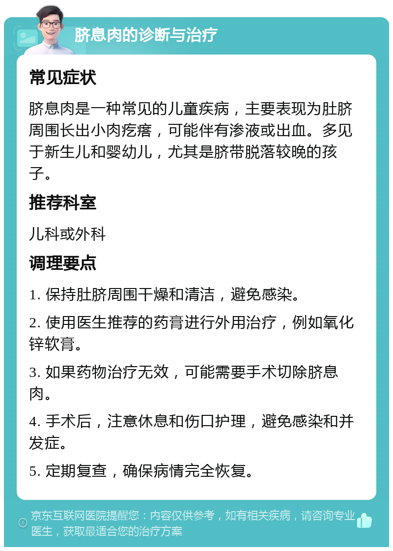 脐息肉的诊断与治疗 常见症状 脐息肉是一种常见的儿童疾病，主要表现为肚脐周围长出小肉疙瘩，可能伴有渗液或出血。多见于新生儿和婴幼儿，尤其是脐带脱落较晚的孩子。 推荐科室 儿科或外科 调理要点 1. 保持肚脐周围干燥和清洁，避免感染。 2. 使用医生推荐的药膏进行外用治疗，例如氧化锌软膏。 3. 如果药物治疗无效，可能需要手术切除脐息肉。 4. 手术后，注意休息和伤口护理，避免感染和并发症。 5. 定期复查，确保病情完全恢复。