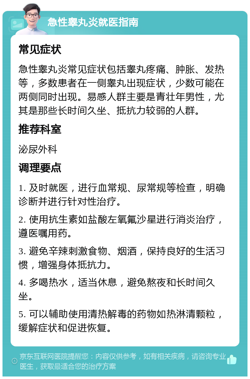 急性睾丸炎就医指南 常见症状 急性睾丸炎常见症状包括睾丸疼痛、肿胀、发热等，多数患者在一侧睾丸出现症状，少数可能在两侧同时出现。易感人群主要是青壮年男性，尤其是那些长时间久坐、抵抗力较弱的人群。 推荐科室 泌尿外科 调理要点 1. 及时就医，进行血常规、尿常规等检查，明确诊断并进行针对性治疗。 2. 使用抗生素如盐酸左氧氟沙星进行消炎治疗，遵医嘱用药。 3. 避免辛辣刺激食物、烟酒，保持良好的生活习惯，增强身体抵抗力。 4. 多喝热水，适当休息，避免熬夜和长时间久坐。 5. 可以辅助使用清热解毒的药物如热淋清颗粒，缓解症状和促进恢复。