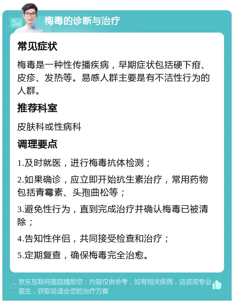 梅毒的诊断与治疗 常见症状 梅毒是一种性传播疾病，早期症状包括硬下疳、皮疹、发热等。易感人群主要是有不洁性行为的人群。 推荐科室 皮肤科或性病科 调理要点 1.及时就医，进行梅毒抗体检测； 2.如果确诊，应立即开始抗生素治疗，常用药物包括青霉素、头孢曲松等； 3.避免性行为，直到完成治疗并确认梅毒已被清除； 4.告知性伴侣，共同接受检查和治疗； 5.定期复查，确保梅毒完全治愈。