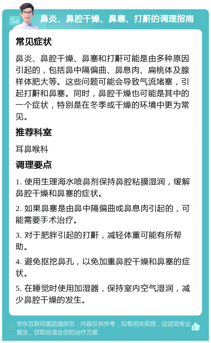 鼻炎、鼻腔干燥、鼻塞、打鼾的调理指南 常见症状 鼻炎、鼻腔干燥、鼻塞和打鼾可能是由多种原因引起的，包括鼻中隔偏曲、鼻息肉、扁桃体及腺样体肥大等。这些问题可能会导致气流堵塞，引起打鼾和鼻塞。同时，鼻腔干燥也可能是其中的一个症状，特别是在冬季或干燥的环境中更为常见。 推荐科室 耳鼻喉科 调理要点 1. 使用生理海水喷鼻剂保持鼻腔粘膜湿润，缓解鼻腔干燥和鼻塞的症状。 2. 如果鼻塞是由鼻中隔偏曲或鼻息肉引起的，可能需要手术治疗。 3. 对于肥胖引起的打鼾，减轻体重可能有所帮助。 4. 避免抠挖鼻孔，以免加重鼻腔干燥和鼻塞的症状。 5. 在睡觉时使用加湿器，保持室内空气湿润，减少鼻腔干燥的发生。