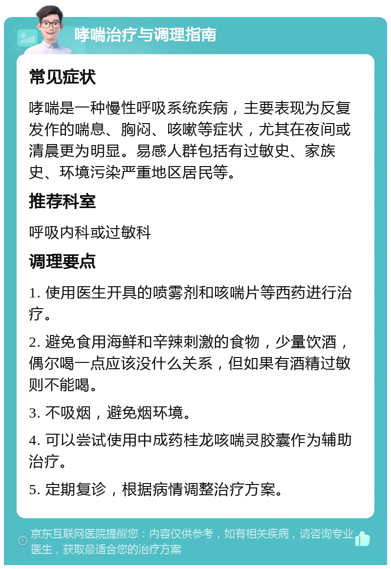 哮喘治疗与调理指南 常见症状 哮喘是一种慢性呼吸系统疾病，主要表现为反复发作的喘息、胸闷、咳嗽等症状，尤其在夜间或清晨更为明显。易感人群包括有过敏史、家族史、环境污染严重地区居民等。 推荐科室 呼吸内科或过敏科 调理要点 1. 使用医生开具的喷雾剂和咳喘片等西药进行治疗。 2. 避免食用海鲜和辛辣刺激的食物，少量饮酒，偶尔喝一点应该没什么关系，但如果有酒精过敏则不能喝。 3. 不吸烟，避免烟环境。 4. 可以尝试使用中成药桂龙咳喘灵胶囊作为辅助治疗。 5. 定期复诊，根据病情调整治疗方案。