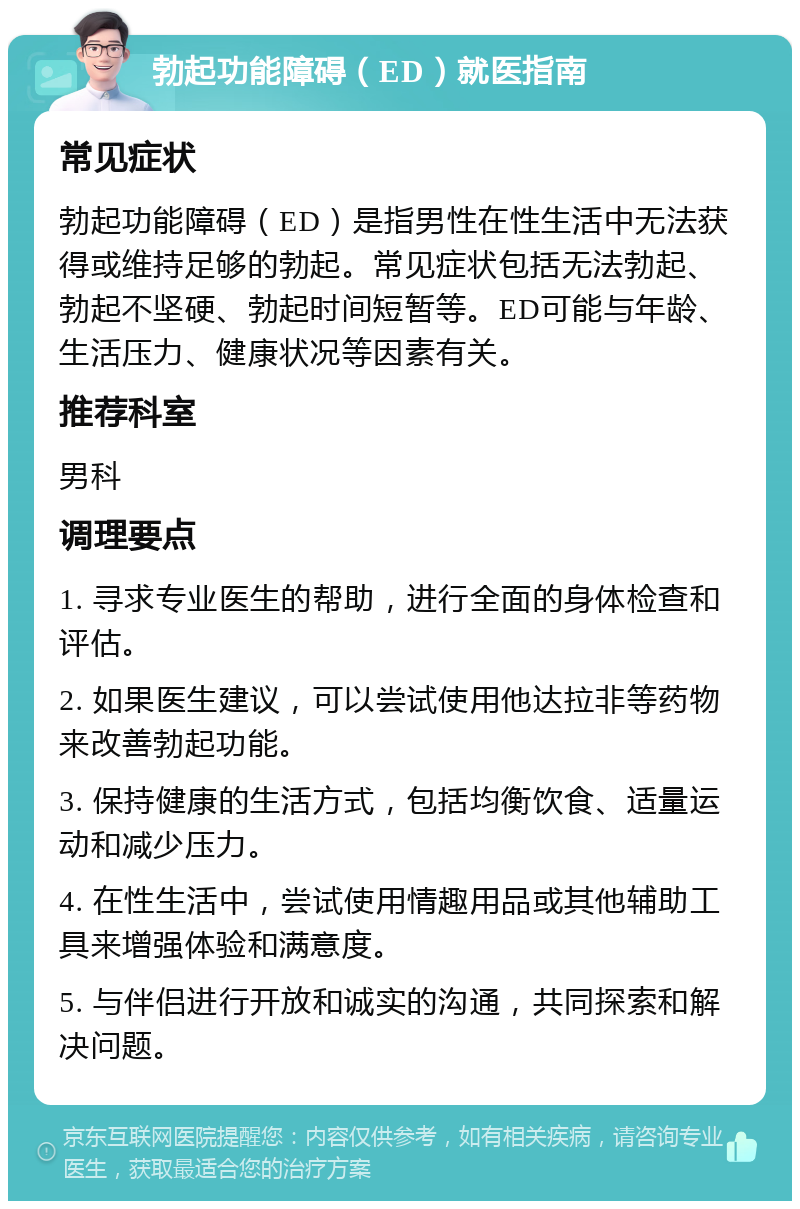 勃起功能障碍（ED）就医指南 常见症状 勃起功能障碍（ED）是指男性在性生活中无法获得或维持足够的勃起。常见症状包括无法勃起、勃起不坚硬、勃起时间短暂等。ED可能与年龄、生活压力、健康状况等因素有关。 推荐科室 男科 调理要点 1. 寻求专业医生的帮助，进行全面的身体检查和评估。 2. 如果医生建议，可以尝试使用他达拉非等药物来改善勃起功能。 3. 保持健康的生活方式，包括均衡饮食、适量运动和减少压力。 4. 在性生活中，尝试使用情趣用品或其他辅助工具来增强体验和满意度。 5. 与伴侣进行开放和诚实的沟通，共同探索和解决问题。