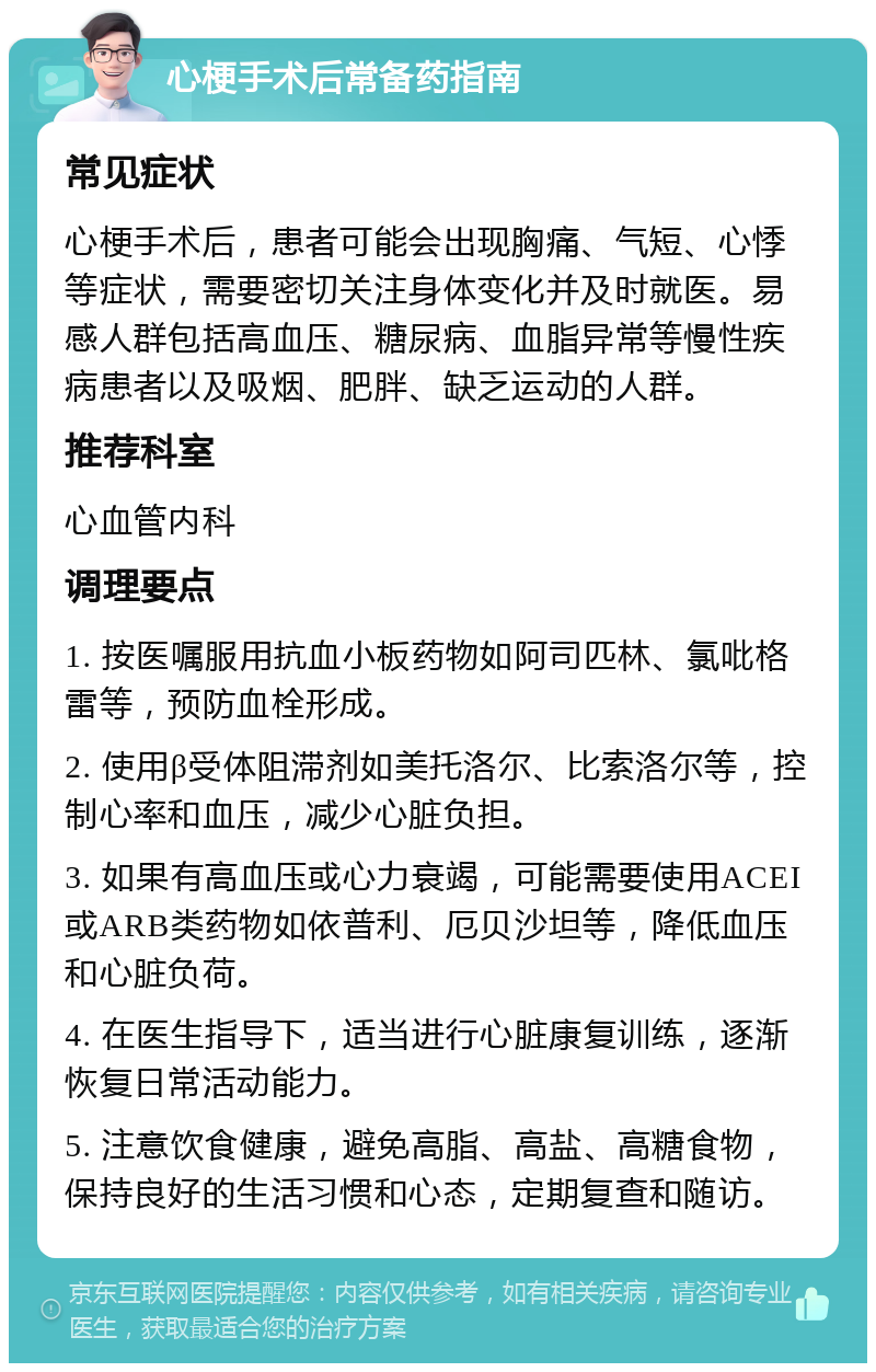 心梗手术后常备药指南 常见症状 心梗手术后，患者可能会出现胸痛、气短、心悸等症状，需要密切关注身体变化并及时就医。易感人群包括高血压、糖尿病、血脂异常等慢性疾病患者以及吸烟、肥胖、缺乏运动的人群。 推荐科室 心血管内科 调理要点 1. 按医嘱服用抗血小板药物如阿司匹林、氯吡格雷等，预防血栓形成。 2. 使用β受体阻滞剂如美托洛尔、比索洛尔等，控制心率和血压，减少心脏负担。 3. 如果有高血压或心力衰竭，可能需要使用ACEI或ARB类药物如依普利、厄贝沙坦等，降低血压和心脏负荷。 4. 在医生指导下，适当进行心脏康复训练，逐渐恢复日常活动能力。 5. 注意饮食健康，避免高脂、高盐、高糖食物，保持良好的生活习惯和心态，定期复查和随访。