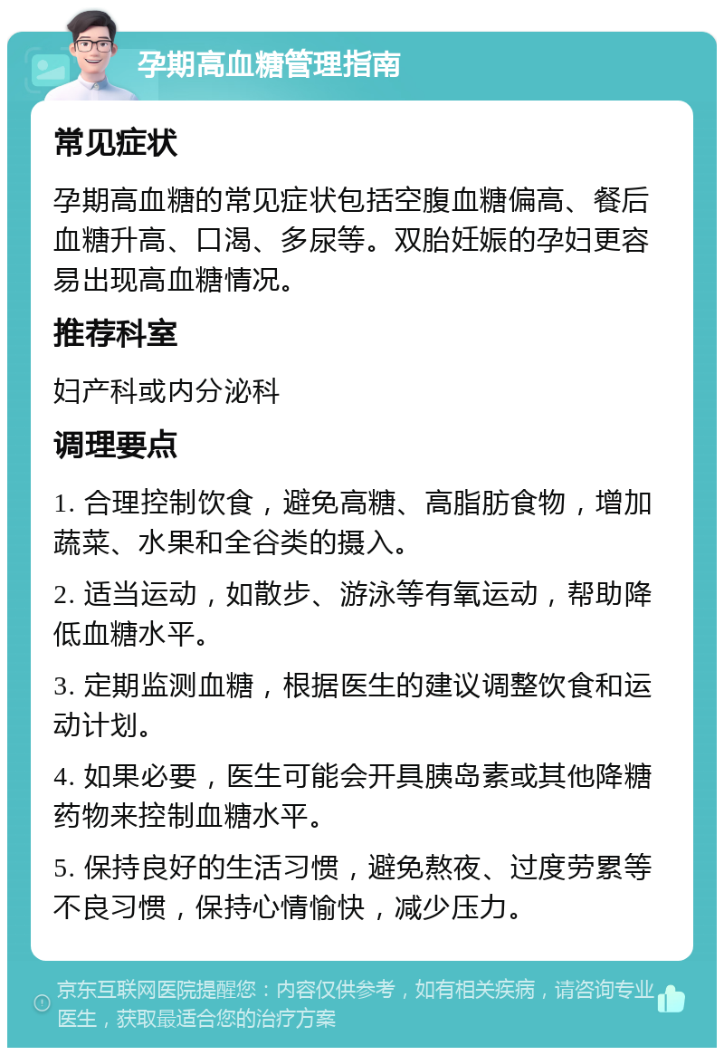 孕期高血糖管理指南 常见症状 孕期高血糖的常见症状包括空腹血糖偏高、餐后血糖升高、口渴、多尿等。双胎妊娠的孕妇更容易出现高血糖情况。 推荐科室 妇产科或内分泌科 调理要点 1. 合理控制饮食，避免高糖、高脂肪食物，增加蔬菜、水果和全谷类的摄入。 2. 适当运动，如散步、游泳等有氧运动，帮助降低血糖水平。 3. 定期监测血糖，根据医生的建议调整饮食和运动计划。 4. 如果必要，医生可能会开具胰岛素或其他降糖药物来控制血糖水平。 5. 保持良好的生活习惯，避免熬夜、过度劳累等不良习惯，保持心情愉快，减少压力。