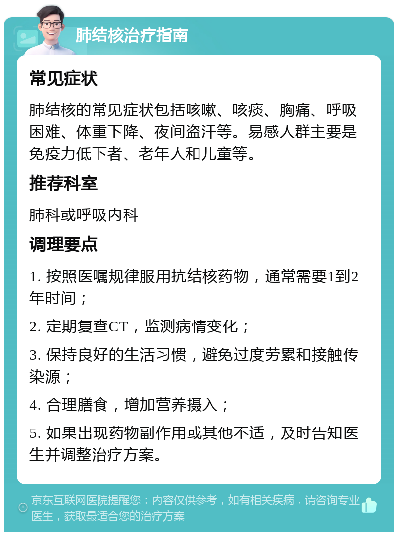 肺结核治疗指南 常见症状 肺结核的常见症状包括咳嗽、咳痰、胸痛、呼吸困难、体重下降、夜间盗汗等。易感人群主要是免疫力低下者、老年人和儿童等。 推荐科室 肺科或呼吸内科 调理要点 1. 按照医嘱规律服用抗结核药物，通常需要1到2年时间； 2. 定期复查CT，监测病情变化； 3. 保持良好的生活习惯，避免过度劳累和接触传染源； 4. 合理膳食，增加营养摄入； 5. 如果出现药物副作用或其他不适，及时告知医生并调整治疗方案。