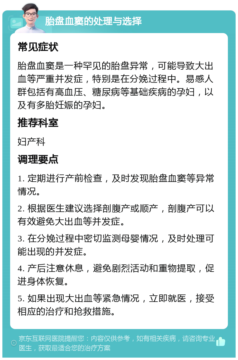 胎盘血窦的处理与选择 常见症状 胎盘血窦是一种罕见的胎盘异常，可能导致大出血等严重并发症，特别是在分娩过程中。易感人群包括有高血压、糖尿病等基础疾病的孕妇，以及有多胎妊娠的孕妇。 推荐科室 妇产科 调理要点 1. 定期进行产前检查，及时发现胎盘血窦等异常情况。 2. 根据医生建议选择剖腹产或顺产，剖腹产可以有效避免大出血等并发症。 3. 在分娩过程中密切监测母婴情况，及时处理可能出现的并发症。 4. 产后注意休息，避免剧烈活动和重物提取，促进身体恢复。 5. 如果出现大出血等紧急情况，立即就医，接受相应的治疗和抢救措施。