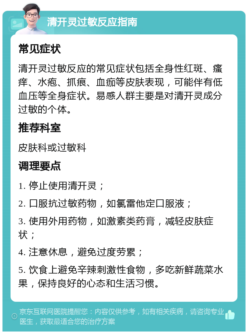 清开灵过敏反应指南 常见症状 清开灵过敏反应的常见症状包括全身性红斑、瘙痒、水疱、抓痕、血痂等皮肤表现，可能伴有低血压等全身症状。易感人群主要是对清开灵成分过敏的个体。 推荐科室 皮肤科或过敏科 调理要点 1. 停止使用清开灵； 2. 口服抗过敏药物，如氯雷他定口服液； 3. 使用外用药物，如激素类药膏，减轻皮肤症状； 4. 注意休息，避免过度劳累； 5. 饮食上避免辛辣刺激性食物，多吃新鲜蔬菜水果，保持良好的心态和生活习惯。