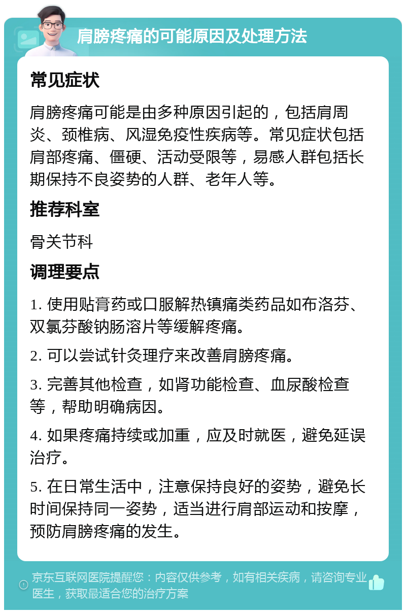 肩膀疼痛的可能原因及处理方法 常见症状 肩膀疼痛可能是由多种原因引起的，包括肩周炎、颈椎病、风湿免疫性疾病等。常见症状包括肩部疼痛、僵硬、活动受限等，易感人群包括长期保持不良姿势的人群、老年人等。 推荐科室 骨关节科 调理要点 1. 使用贴膏药或口服解热镇痛类药品如布洛芬、双氯芬酸钠肠溶片等缓解疼痛。 2. 可以尝试针灸理疗来改善肩膀疼痛。 3. 完善其他检查，如肾功能检查、血尿酸检查等，帮助明确病因。 4. 如果疼痛持续或加重，应及时就医，避免延误治疗。 5. 在日常生活中，注意保持良好的姿势，避免长时间保持同一姿势，适当进行肩部运动和按摩，预防肩膀疼痛的发生。