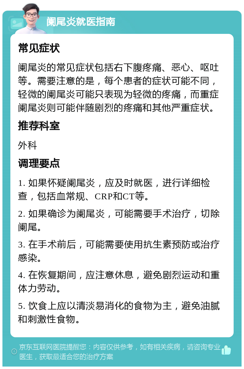 阑尾炎就医指南 常见症状 阑尾炎的常见症状包括右下腹疼痛、恶心、呕吐等。需要注意的是，每个患者的症状可能不同，轻微的阑尾炎可能只表现为轻微的疼痛，而重症阑尾炎则可能伴随剧烈的疼痛和其他严重症状。 推荐科室 外科 调理要点 1. 如果怀疑阑尾炎，应及时就医，进行详细检查，包括血常规、CRP和CT等。 2. 如果确诊为阑尾炎，可能需要手术治疗，切除阑尾。 3. 在手术前后，可能需要使用抗生素预防或治疗感染。 4. 在恢复期间，应注意休息，避免剧烈运动和重体力劳动。 5. 饮食上应以清淡易消化的食物为主，避免油腻和刺激性食物。