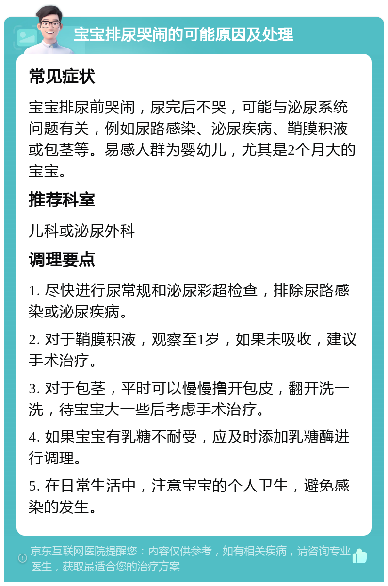 宝宝排尿哭闹的可能原因及处理 常见症状 宝宝排尿前哭闹，尿完后不哭，可能与泌尿系统问题有关，例如尿路感染、泌尿疾病、鞘膜积液或包茎等。易感人群为婴幼儿，尤其是2个月大的宝宝。 推荐科室 儿科或泌尿外科 调理要点 1. 尽快进行尿常规和泌尿彩超检查，排除尿路感染或泌尿疾病。 2. 对于鞘膜积液，观察至1岁，如果未吸收，建议手术治疗。 3. 对于包茎，平时可以慢慢撸开包皮，翻开洗一洗，待宝宝大一些后考虑手术治疗。 4. 如果宝宝有乳糖不耐受，应及时添加乳糖酶进行调理。 5. 在日常生活中，注意宝宝的个人卫生，避免感染的发生。