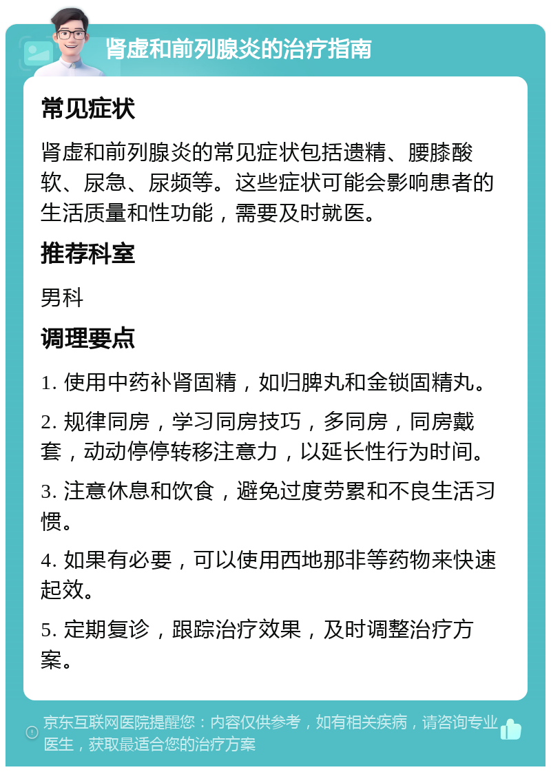 肾虚和前列腺炎的治疗指南 常见症状 肾虚和前列腺炎的常见症状包括遗精、腰膝酸软、尿急、尿频等。这些症状可能会影响患者的生活质量和性功能，需要及时就医。 推荐科室 男科 调理要点 1. 使用中药补肾固精，如归脾丸和金锁固精丸。 2. 规律同房，学习同房技巧，多同房，同房戴套，动动停停转移注意力，以延长性行为时间。 3. 注意休息和饮食，避免过度劳累和不良生活习惯。 4. 如果有必要，可以使用西地那非等药物来快速起效。 5. 定期复诊，跟踪治疗效果，及时调整治疗方案。