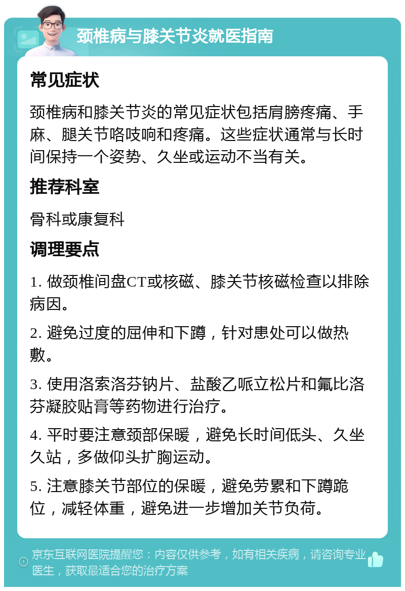 颈椎病与膝关节炎就医指南 常见症状 颈椎病和膝关节炎的常见症状包括肩膀疼痛、手麻、腿关节咯吱响和疼痛。这些症状通常与长时间保持一个姿势、久坐或运动不当有关。 推荐科室 骨科或康复科 调理要点 1. 做颈椎间盘CT或核磁、膝关节核磁检查以排除病因。 2. 避免过度的屈伸和下蹲，针对患处可以做热敷。 3. 使用洛索洛芬钠片、盐酸乙哌立松片和氟比洛芬凝胶贴膏等药物进行治疗。 4. 平时要注意颈部保暖，避免长时间低头、久坐久站，多做仰头扩胸运动。 5. 注意膝关节部位的保暖，避免劳累和下蹲跪位，减轻体重，避免进一步增加关节负荷。